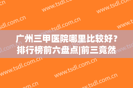 广州三甲医院哪里比较好？排行榜前六盘点|前三竟然是这几家？(广州有什么好的三甲医院)