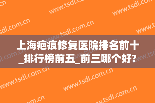 上海疤痕修复医院排名前十_排行榜前五_前三哪个好?公立价格查询(上海哪家疤痕修复最好)