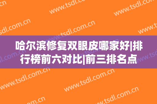 哈尔滨修复双眼皮哪家好|排行榜前六对比|前三排名点评(哈尔滨做双眼皮修复手术最好的医生)