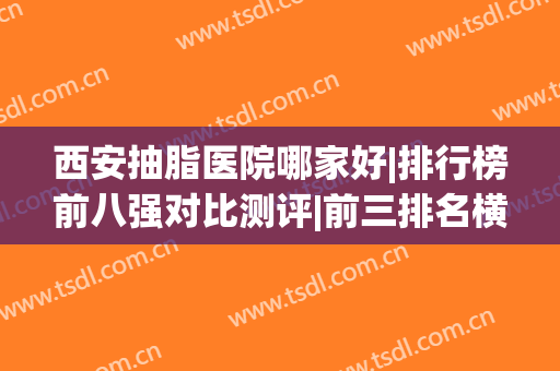 西安抽脂医院哪家好|排行榜前八强对比测评|前三排名横评(西安哪家医院抽脂效果好)