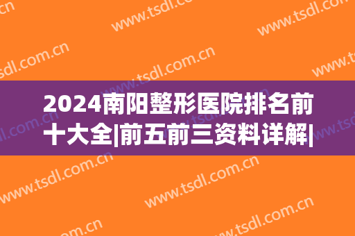 2024南阳整形医院排名前十大全|前五前三资料详解|哪家好(南阳整形科医院排名)