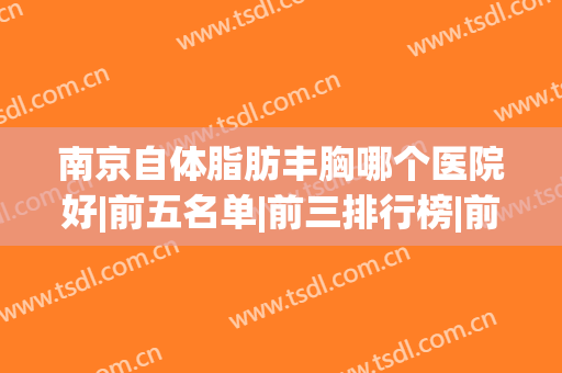 南京自体脂肪丰胸哪个医院好|前五名单|前三排行榜|前十排名(南京自体脂肪填充最好的医生)