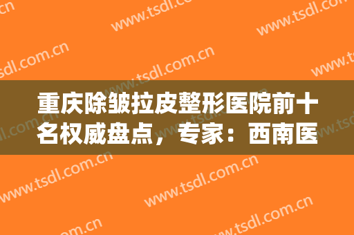 重庆除皱拉皮整形医院前十名权威盘点，专家：西南医院独领风骚！(重庆西南医院美容整形科)