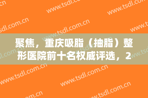 聚焦，重庆吸脂（抽脂）整形医院前十名权威评选，2024*新实用贴！(重庆抽脂整形哪家医院好)