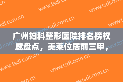 广州妇科整形医院排名榜权威盘点，美莱位居前三甲，稳！(广州医院整形外科排名)