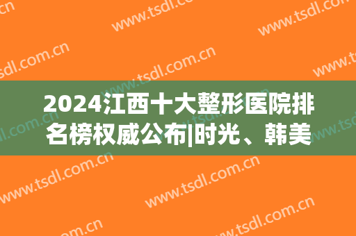 2024江西十大整形医院排名榜权威公布|时光、韩美靠谱吗？靠谱！(江西三甲整形医院有哪些)