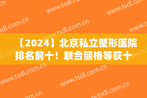 【2024】北京私立整形医院排名前十！联合丽格等获十强称号！(北京整形私立医院的排行榜)
