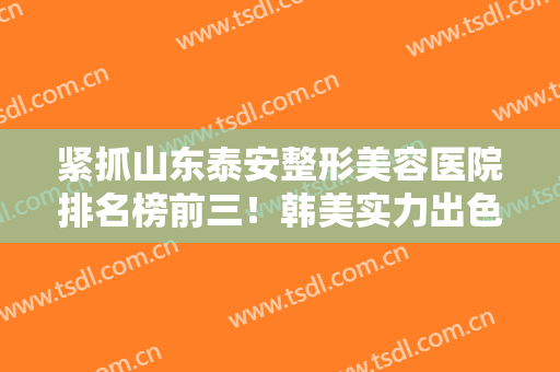 紧抓山东泰安整形美容医院排名榜前三！韩美实力出色！价格清单随手拿！