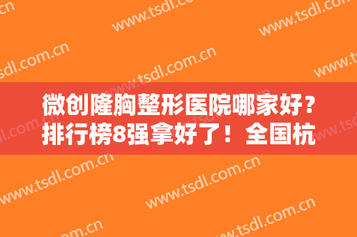 微创隆胸整形医院哪家好？排行榜8强拿好了！全国杭州北京广州都有,不愁选