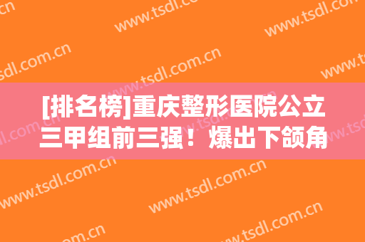 [排名榜]重庆整形医院公立三甲组前三强！爆出下颌角案例及价格表对比