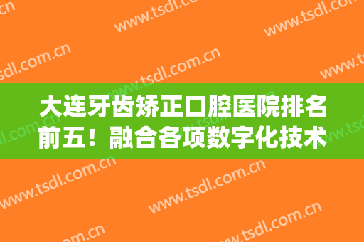 大连牙齿矫正口腔医院排名前五！融合各项数字化技术一一PK！(大连牙齿整形)