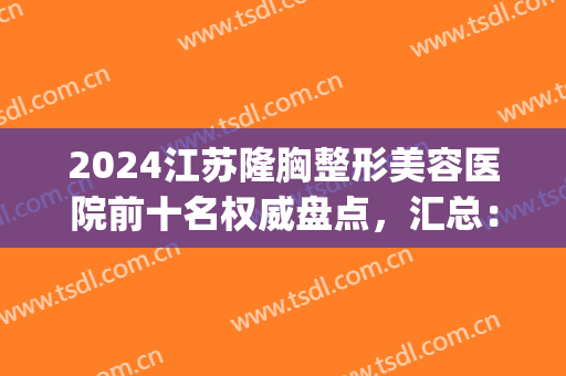 2024江苏隆胸整形美容医院前十名权威盘点，汇总：无锡、苏州网红医美(苏州整容整形医院)