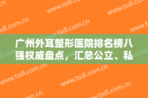 广州外耳整形医院排名榜八强权威盘点，汇总公立、私立入围者名单详细