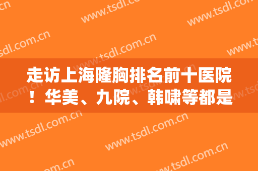 走访上海隆胸排名前十医院！华美、九院、韩啸等都是圈内代表！(上海九院整形隆胸专家谁最好)