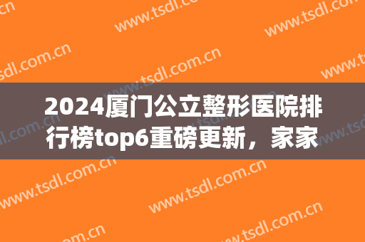 2024厦门公立整形医院排行榜top6重磅更新，家家技术实力不可小觑!(厦门整形医院排名前三的)