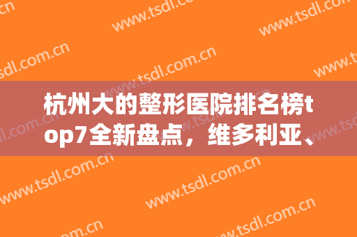 杭州大的整形医院排名榜top7全新盘点，维多利亚、时光技术好收费不坑人