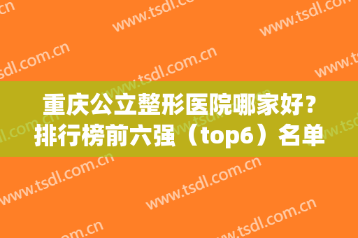 重庆公立整形医院哪家好？排行榜前六强（top6）名单聚齐！公办医美靠谱(重庆正规整形医院排名榜)