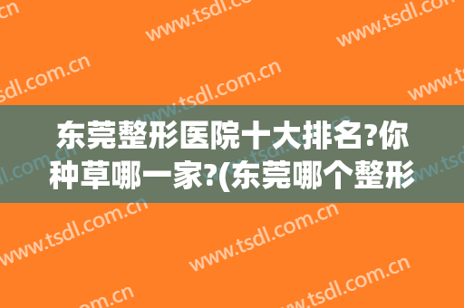 东莞整形医院十大排名?你种草哪一家?(东莞哪个整形医院知名度高)