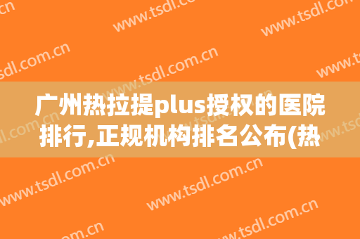 广州热拉提plus授权的医院排行,正规机构排名公布(热拉提plus认证医院)