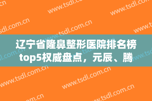 辽宁省隆鼻整形医院排名榜top5权威盘点，元辰、腾采*新名次来了(辽宁整形三甲医院)