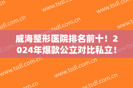 威海整形医院排名前十！2024年爆款公立对比私立！小白都知道怎么选?(威海威高整形医院怎么样)