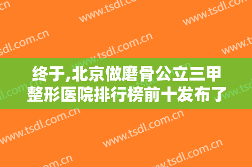 终于,北京做磨骨公立三甲整形医院排行榜前十发布了！@春节想变美的你收藏