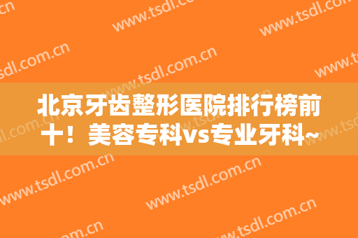 北京牙齿整形医院排行榜前十！美容专科vs专业牙科~口碑和价格是关键