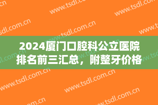 2024厦门口腔科公立医院排名前三汇总，附整牙价格（费用）明细清单！(厦门牙科价格表)