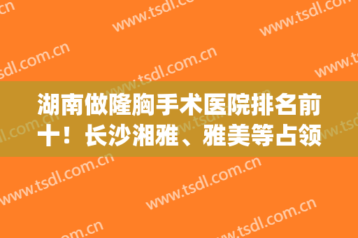 湖南做隆胸手术医院排名前十！长沙湘雅、雅美等占领龙头地位！(长沙湘雅医院隆胸手术如何)