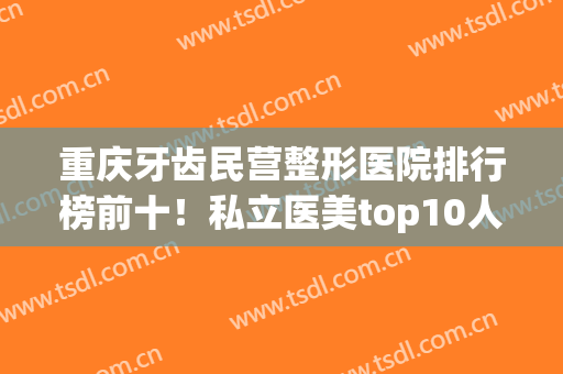 重庆牙齿民营整形医院排行榜前十！私立医美top10人气推荐！(重庆口腔整形医院排名)