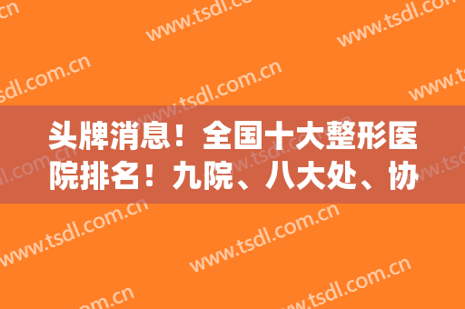 头牌消息！全国十大整形医院排名！九院、八大处、协和三巨头强烈安利！(整形的前五名医院)