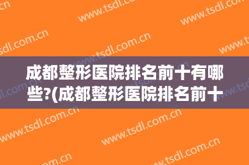 成都整形医院排名前十有哪些?(成都整形医院排名前十有哪些家)