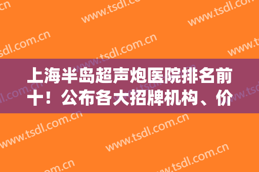 上海半岛超声炮医院排名前十！公布各大招牌机构、价格收费表！(上海医院超声科排名)