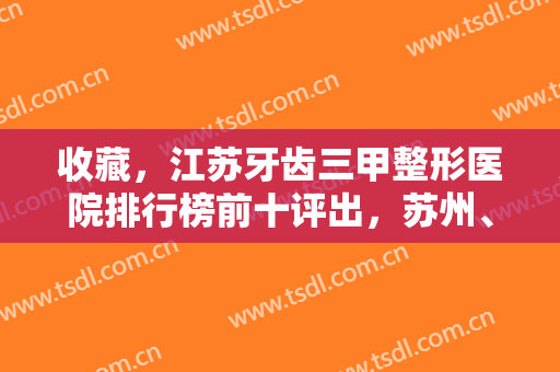 收藏，江苏牙齿三甲整形医院排行榜前十评出，苏州、南通均有机构上榜
