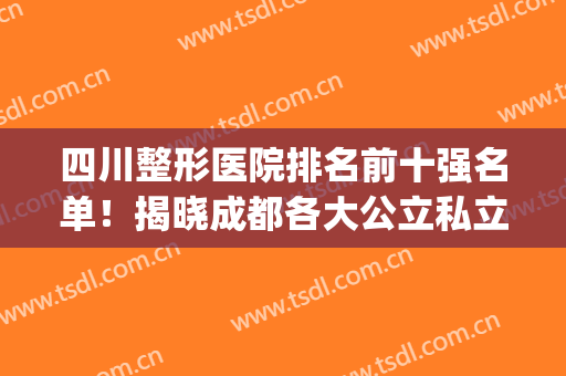 四川整形医院排名前十强名单！揭晓成都各大公立私立招牌机构！(成都前十名的整形医院排名)