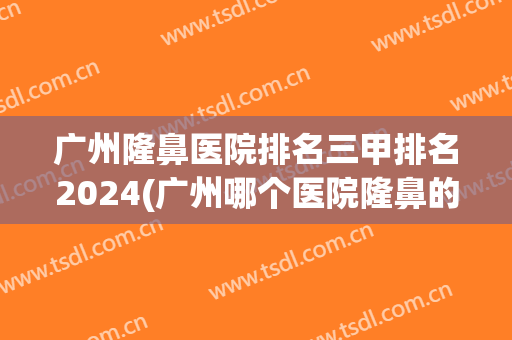 广州隆鼻医院排名三甲排名2024(广州哪个医院隆鼻的三甲医院)