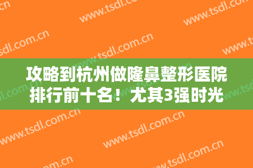 攻略到杭州做隆鼻整形医院排行前十名！尤其3强时光、薇琳被集美们热议