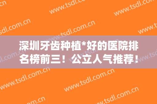 深圳牙齿种植*好的医院排名榜前三！公立人气推荐！看牙价格也不贵(深圳最好的种植牙医院)