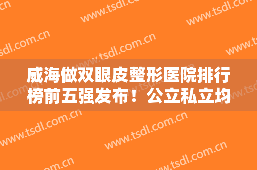 威海做双眼皮整形医院排行榜前五强发布！公立私立均在内！价格请查收