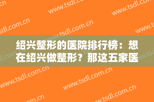 绍兴整形的医院排行榜：想在绍兴做整形？那这五家医院你一定得看一看！