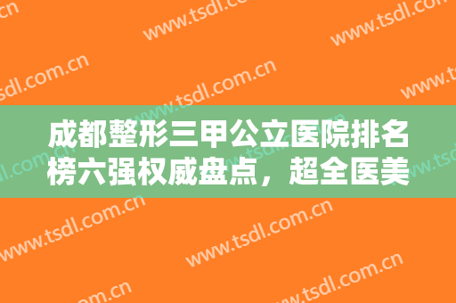 成都整形三甲公立医院排名榜六强权威盘点，超全医美资料，建议收藏！