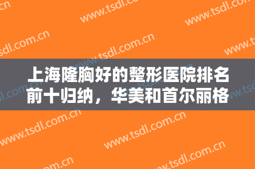 上海隆胸好的整形医院排名前十归纳，华美和首尔丽格在前，还有少些公立可参考！