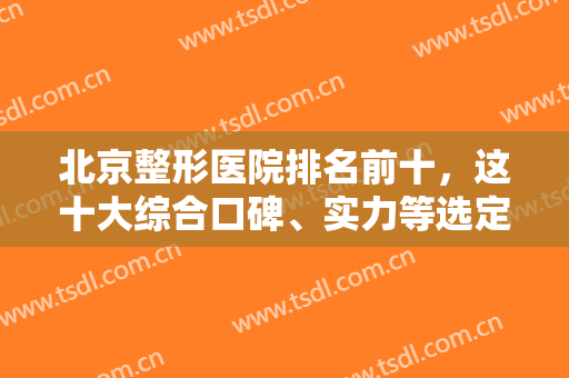 北京整形医院排名前十，这十大综合口碑、实力等选定，华韩和东方和谐靠前！