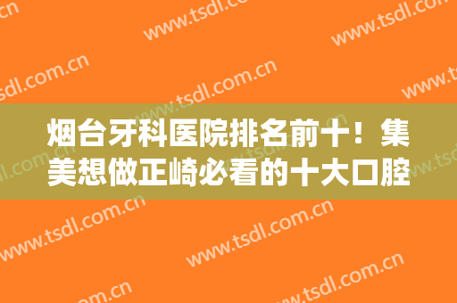 烟台牙科医院排名前十！集美想做正崎必看的十大口腔！圣贝、孙周(烟台最好牙科医院)