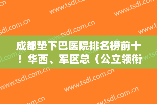 成都垫下巴医院排名榜前十！华西、军区总（公立领衔）福利价格戳领(西安垫下巴哪个医院好)