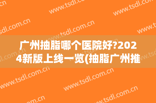 广州抽脂哪个医院好?2024新版上线一览(抽脂广州推荐哪些医院)
