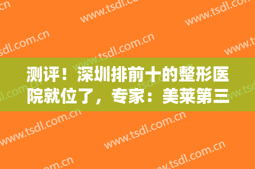 测评！深圳排前十的整形医院就位了，专家：美莱第三，阳光跃居前五(深圳整形医院都有哪些优选美来选)