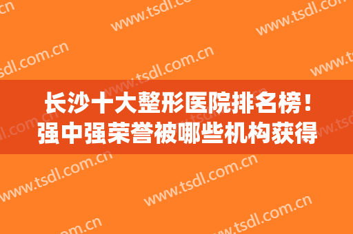 长沙十大整形医院排名榜！强中强荣誉被哪些机构获得？(长沙前三名整形医院)