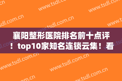 襄阳整形医院排名前十点评！top10家知名连锁云集！看完你不选我背锅~(襄阳有名气的整形医院)