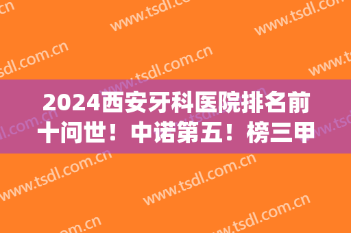 2024西安牙科医院排名前十问世！中诺第五！榜三甲猜猜看有谁？(西安三甲牙科医院哪个好)